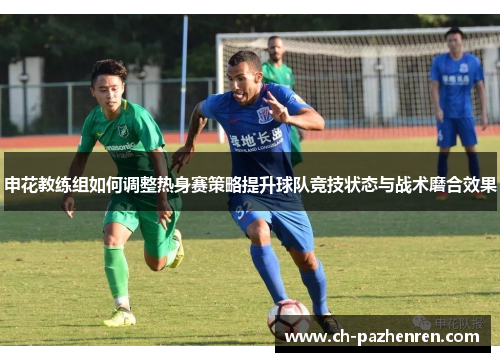 申花教练组如何调整热身赛策略提升球队竞技状态与战术磨合效果