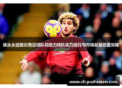 侯永永加盟云南足球队将助力球队实力提升与市场发展双重突破