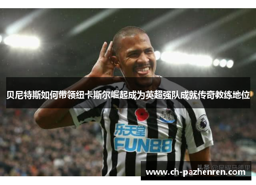 贝尼特斯如何带领纽卡斯尔崛起成为英超强队成就传奇教练地位