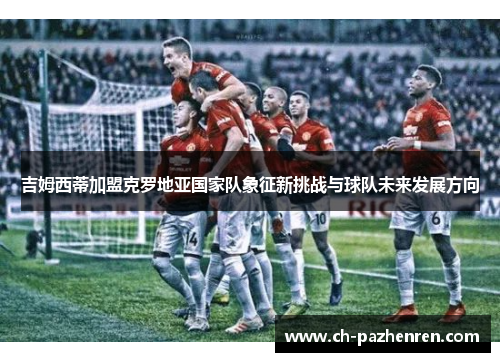 吉姆西蒂加盟克罗地亚国家队象征新挑战与球队未来发展方向