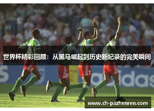 世界杯精彩回顾：从黑马崛起到历史新纪录的完美瞬间