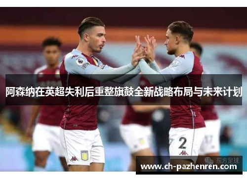 阿森纳在英超失利后重整旗鼓全新战略布局与未来计划