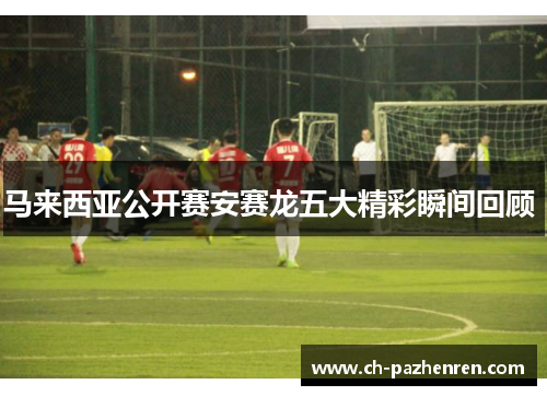 马来西亚公开赛安赛龙五大精彩瞬间回顾 