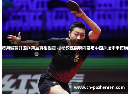 黄海诚离开国乒背后真相揭露 揭秘教练离职内幕与中国乒坛未来布局